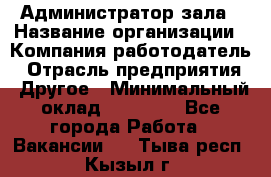 Администратор зала › Название организации ­ Компания-работодатель › Отрасль предприятия ­ Другое › Минимальный оклад ­ 23 000 - Все города Работа » Вакансии   . Тыва респ.,Кызыл г.